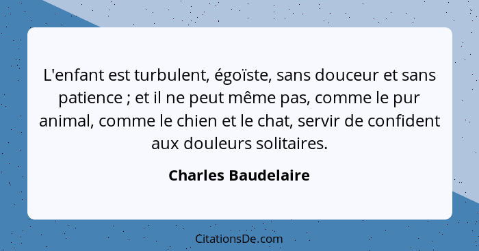 L'enfant est turbulent, égoïste, sans douceur et sans patience ; et il ne peut même pas, comme le pur animal, comme le chien... - Charles Baudelaire