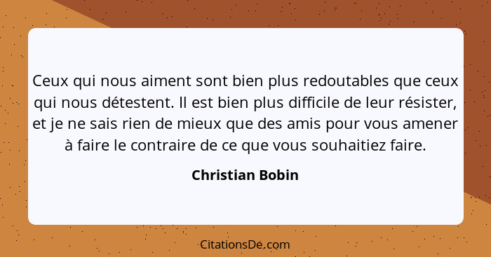 Ceux qui nous aiment sont bien plus redoutables que ceux qui nous détestent. Il est bien plus difficile de leur résister, et je ne s... - Christian Bobin