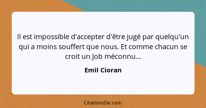 Il est impossible d'accepter d'être jugé par quelqu'un qui a moins souffert que nous. Et comme chacun se croit un Job méconnu...... - Emil Cioran