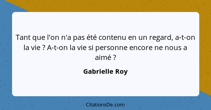 Tant que l'on n'a pas été contenu en un regard, a-t-on la vie ? A-t-on la vie si personne encore ne nous a aimé ?... - Gabrielle Roy