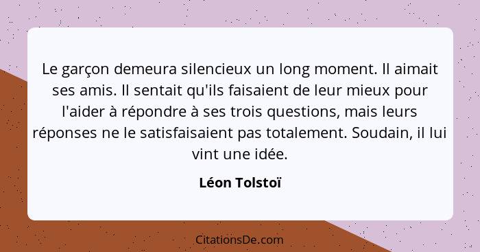 Le garçon demeura silencieux un long moment. Il aimait ses amis. Il sentait qu'ils faisaient de leur mieux pour l'aider à répondre à se... - Léon Tolstoï