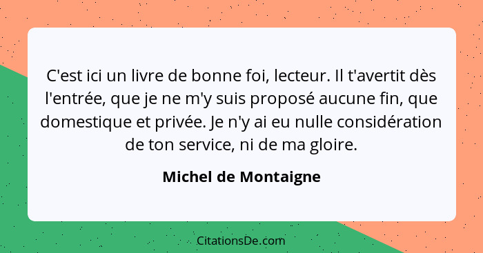 C'est ici un livre de bonne foi, lecteur. Il t'avertit dès l'entrée, que je ne m'y suis proposé aucune fin, que domestique et pr... - Michel de Montaigne