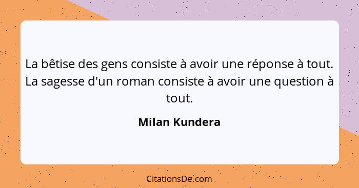 La bêtise des gens consiste à avoir une réponse à tout. La sagesse d'un roman consiste à avoir une question à tout.... - Milan Kundera