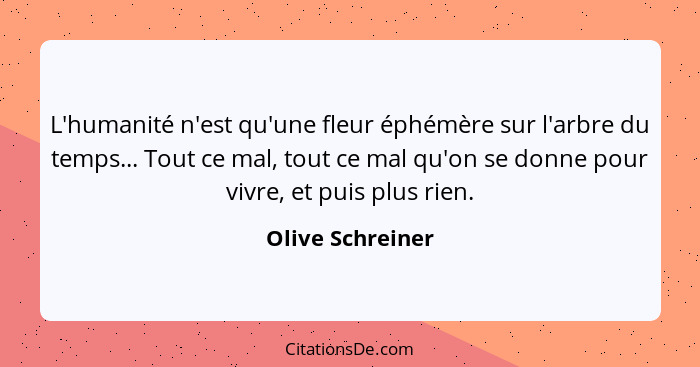 L'humanité n'est qu'une fleur éphémère sur l'arbre du temps... Tout ce mal, tout ce mal qu'on se donne pour vivre, et puis plus rien... - Olive Schreiner