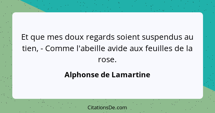 Et que mes doux regards soient suspendus au tien, - Comme l'abeille avide aux feuilles de la rose.... - Alphonse de Lamartine