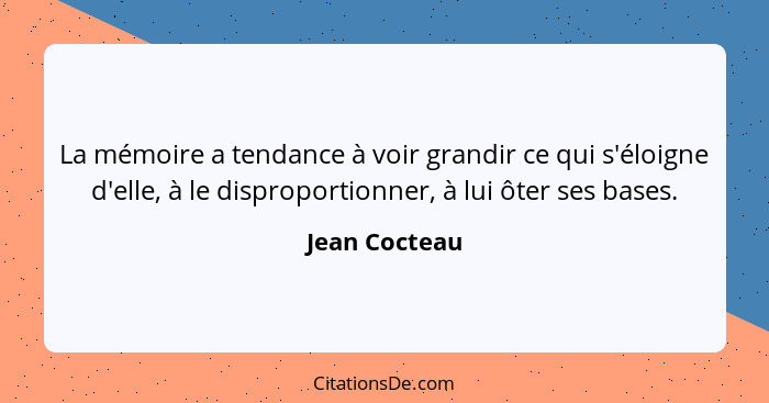 La mémoire a tendance à voir grandir ce qui s'éloigne d'elle, à le disproportionner, à lui ôter ses bases.... - Jean Cocteau