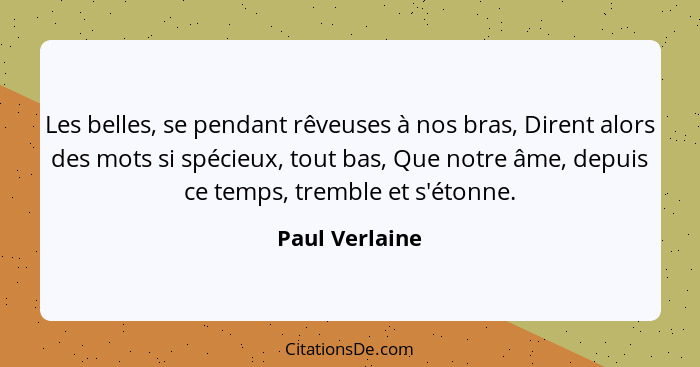 Les belles, se pendant rêveuses à nos bras, Dirent alors des mots si spécieux, tout bas, Que notre âme, depuis ce temps, tremble et s'... - Paul Verlaine