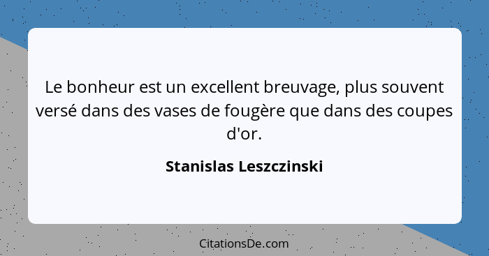 Le bonheur est un excellent breuvage, plus souvent versé dans des vases de fougère que dans des coupes d'or.... - Stanislas Leszczinski