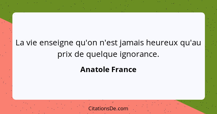 La vie enseigne qu'on n'est jamais heureux qu'au prix de quelque ignorance.... - Anatole France