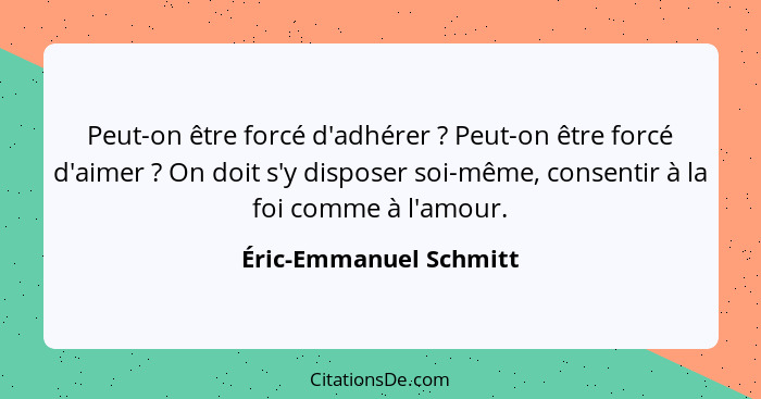 Peut-on être forcé d'adhérer ? Peut-on être forcé d'aimer ? On doit s'y disposer soi-même, consentir à la foi comme... - Éric-Emmanuel Schmitt