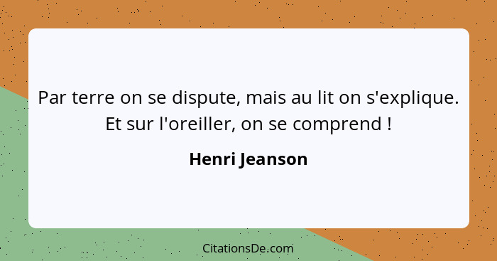 Par terre on se dispute, mais au lit on s'explique. Et sur l'oreiller, on se comprend !... - Henri Jeanson