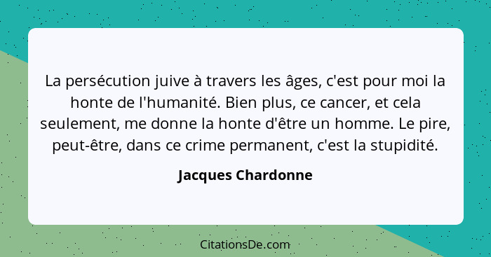 La persécution juive à travers les âges, c'est pour moi la honte de l'humanité. Bien plus, ce cancer, et cela seulement, me donne... - Jacques Chardonne