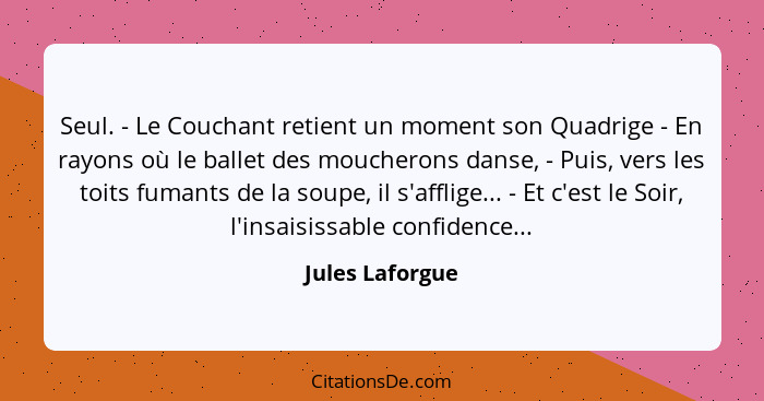 Seul. - Le Couchant retient un moment son Quadrige - En rayons où le ballet des moucherons danse, - Puis, vers les toits fumants de l... - Jules Laforgue