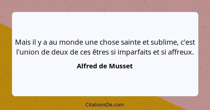 Mais il y a au monde une chose sainte et sublime, c'est l'union de deux de ces êtres si imparfaits et si affreux.... - Alfred de Musset