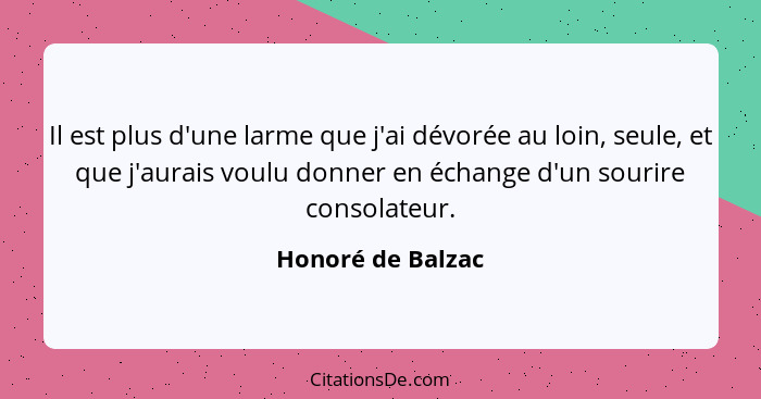 Il est plus d'une larme que j'ai dévorée au loin, seule, et que j'aurais voulu donner en échange d'un sourire consolateur.... - Honoré de Balzac