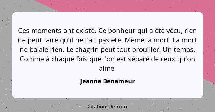 Ces moments ont existé. Ce bonheur qui a été vécu, rien ne peut faire qu'il ne l'ait pas été. Même la mort. La mort ne balaie rien.... - Jeanne Benameur