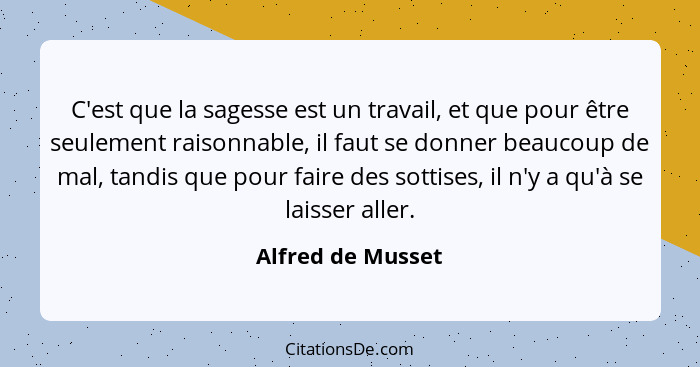 C'est que la sagesse est un travail, et que pour être seulement raisonnable, il faut se donner beaucoup de mal, tandis que pour fai... - Alfred de Musset