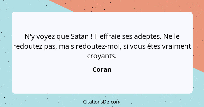 N'y voyez que Satan ! Il effraie ses adeptes. Ne le redoutez pas, mais redoutez-moi, si vous êtes vraiment croyants.... - Coran