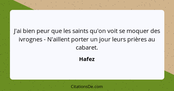 J'ai bien peur que les saints qu'on voit se moquer des ivrognes - N'aillent porter un jour leurs prières au cabaret.... - Hafez