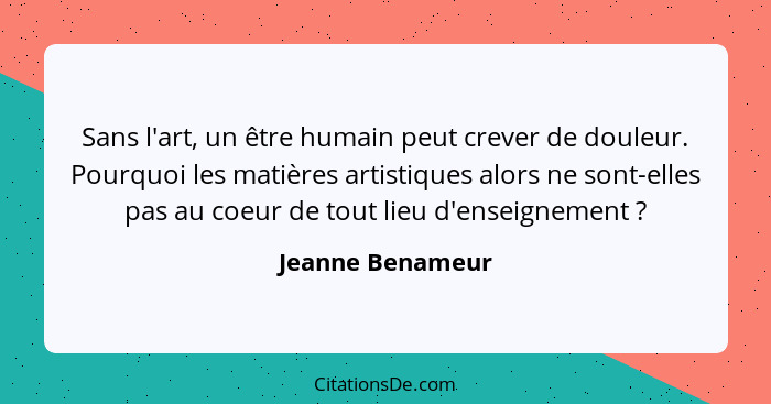 Sans l'art, un être humain peut crever de douleur. Pourquoi les matières artistiques alors ne sont-elles pas au coeur de tout lieu d... - Jeanne Benameur