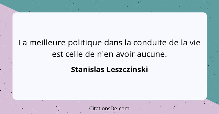 La meilleure politique dans la conduite de la vie est celle de n'en avoir aucune.... - Stanislas Leszczinski