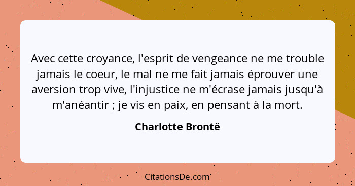 Avec cette croyance, l'esprit de vengeance ne me trouble jamais le coeur, le mal ne me fait jamais éprouver une aversion trop vive,... - Charlotte Brontë