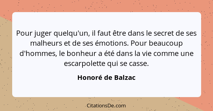 Pour juger quelqu'un, il faut être dans le secret de ses malheurs et de ses émotions. Pour beaucoup d'hommes, le bonheur a été dans... - Honoré de Balzac