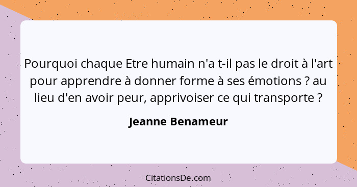 Pourquoi chaque Etre humain n'a t-il pas le droit à l'art pour apprendre à donner forme à ses émotions ? au lieu d'en avoir peu... - Jeanne Benameur