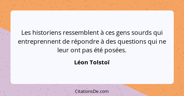 Les historiens ressemblent à ces gens sourds qui entreprennent de répondre à des questions qui ne leur ont pas été posées.... - Léon Tolstoï