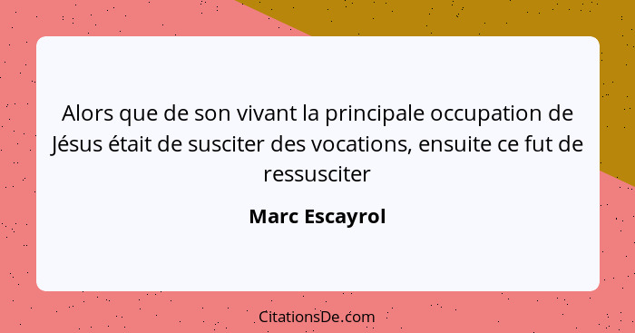 Alors que de son vivant la principale occupation de Jésus était de susciter des vocations, ensuite ce fut de ressusciter... - Marc Escayrol