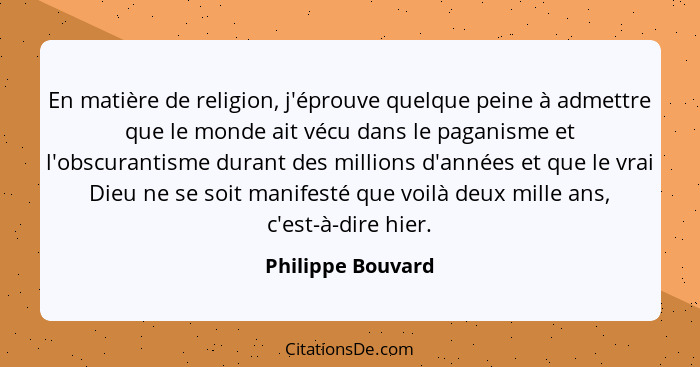 En matière de religion, j'éprouve quelque peine à admettre que le monde ait vécu dans le paganisme et l'obscurantisme durant des mi... - Philippe Bouvard