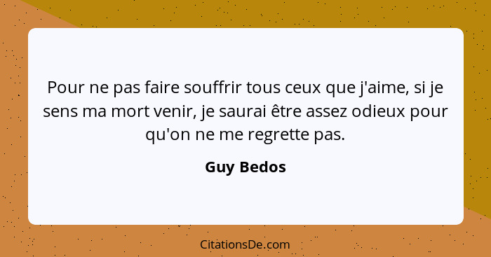 Pour ne pas faire souffrir tous ceux que j'aime, si je sens ma mort venir, je saurai être assez odieux pour qu'on ne me regrette pas.... - Guy Bedos