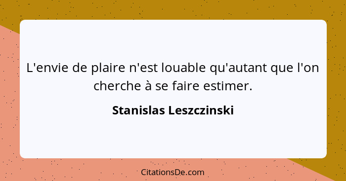 L'envie de plaire n'est louable qu'autant que l'on cherche à se faire estimer.... - Stanislas Leszczinski