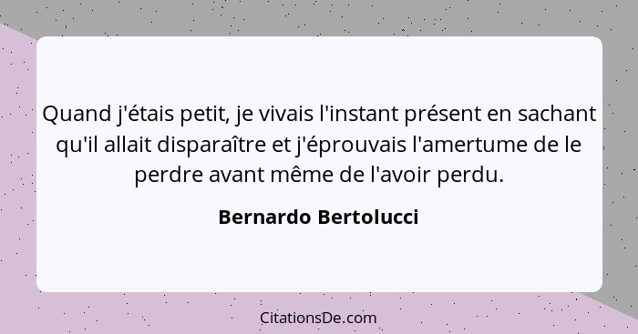 Quand j'étais petit, je vivais l'instant présent en sachant qu'il allait disparaître et j'éprouvais l'amertume de le perdre avan... - Bernardo Bertolucci