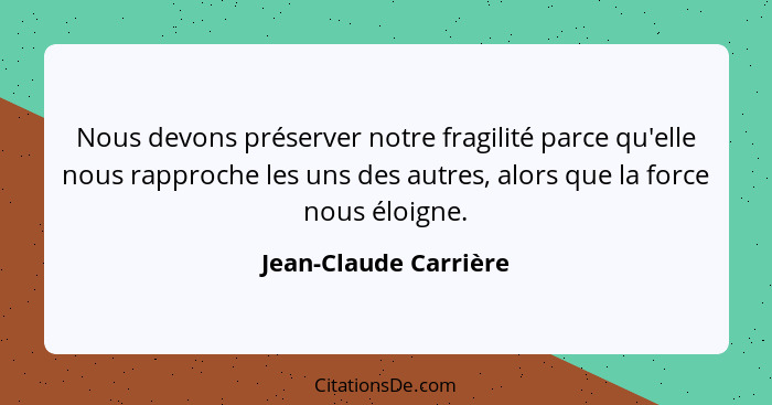 Nous devons préserver notre fragilité parce qu'elle nous rapproche les uns des autres, alors que la force nous éloigne.... - Jean-Claude Carrière