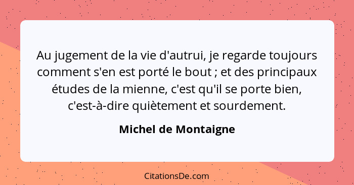 Au jugement de la vie d'autrui, je regarde toujours comment s'en est porté le bout ; et des principaux études de la mienne,... - Michel de Montaigne