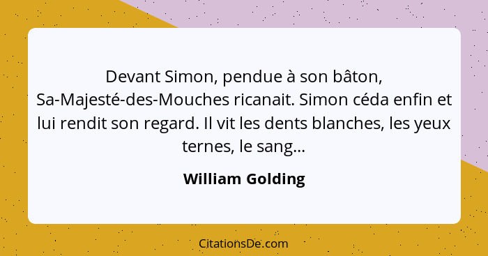 Devant Simon, pendue à son bâton, Sa-Majesté-des-Mouches ricanait. Simon céda enfin et lui rendit son regard. Il vit les dents blanc... - William Golding