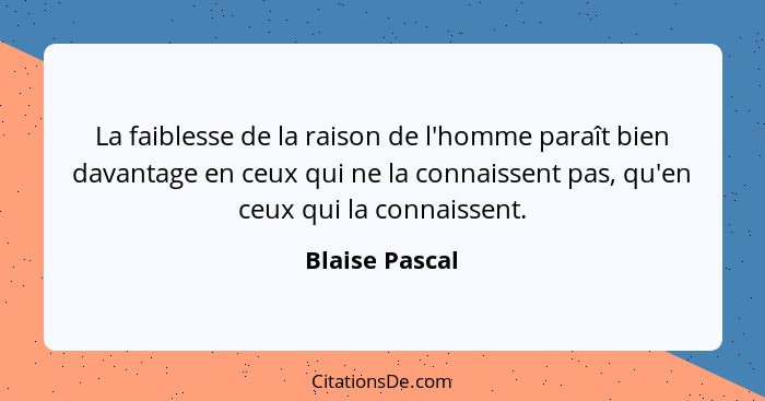 La faiblesse de la raison de l'homme paraît bien davantage en ceux qui ne la connaissent pas, qu'en ceux qui la connaissent.... - Blaise Pascal