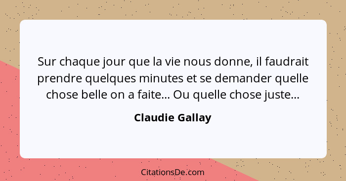 Sur chaque jour que la vie nous donne, il faudrait prendre quelques minutes et se demander quelle chose belle on a faite... Ou quelle... - Claudie Gallay