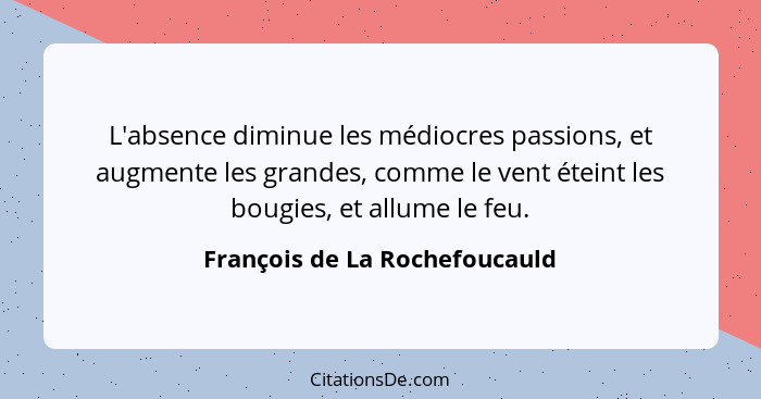 L'absence diminue les médiocres passions, et augmente les grandes, comme le vent éteint les bougies, et allume le feu.... - François de La Rochefoucauld