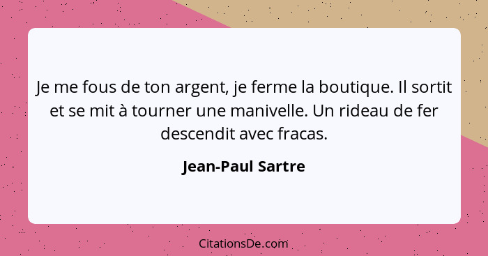 Je me fous de ton argent, je ferme la boutique. Il sortit et se mit à tourner une manivelle. Un rideau de fer descendit avec fracas... - Jean-Paul Sartre