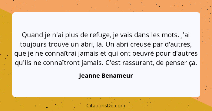 Quand je n'ai plus de refuge, je vais dans les mots. J'ai toujours trouvé un abri, là. Un abri creusé par d'autres, que je ne connaî... - Jeanne Benameur