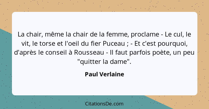 La chair, même la chair de la femme, proclame - Le cul, le vit, le torse et l'oeil du fier Puceau ; - Et c'est pourquoi, d'après... - Paul Verlaine