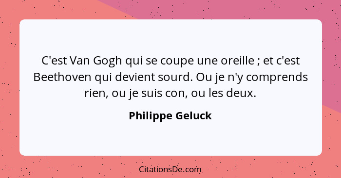 C'est Van Gogh qui se coupe une oreille ; et c'est Beethoven qui devient sourd. Ou je n'y comprends rien, ou je suis con, ou le... - Philippe Geluck