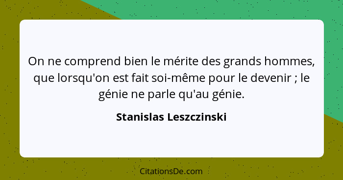 On ne comprend bien le mérite des grands hommes, que lorsqu'on est fait soi-même pour le devenir ; le génie ne parle qu'a... - Stanislas Leszczinski