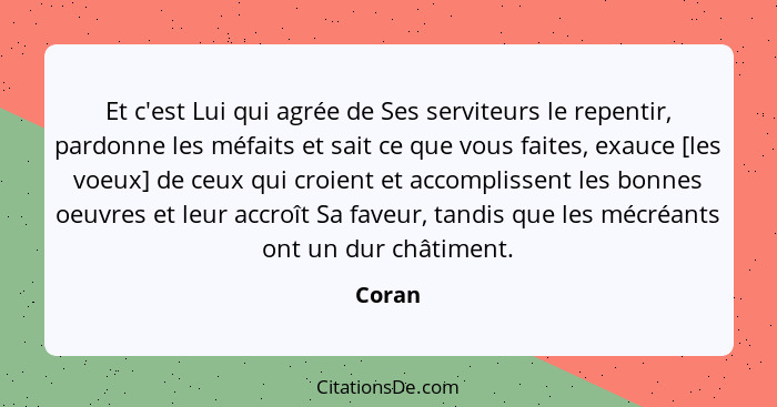 Et c'est Lui qui agrée de Ses serviteurs le repentir, pardonne les méfaits et sait ce que vous faites, exauce [les voeux] de ceux qui croient... - Coran