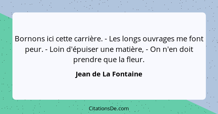 Bornons ici cette carrière. - Les longs ouvrages me font peur. - Loin d'épuiser une matière, - On n'en doit prendre que la fleur... - Jean de La Fontaine