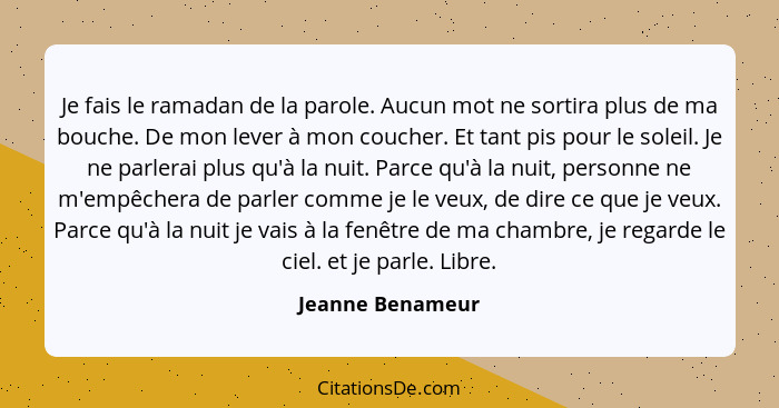 Je fais le ramadan de la parole. Aucun mot ne sortira plus de ma bouche. De mon lever à mon coucher. Et tant pis pour le soleil. Je... - Jeanne Benameur