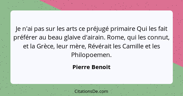 Je n'ai pas sur les arts ce préjugé primaire Qui les fait préférer au beau glaive d'airain. Rome, qui les connut, et la Grèce, leur mè... - Pierre Benoit