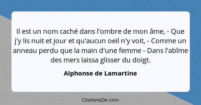 Il est un nom caché dans l'ombre de mon âme, - Que j'y lis nuit et jour et qu'aucun oeil n'y voit, - Comme un anneau perdu que... - Alphonse de Lamartine